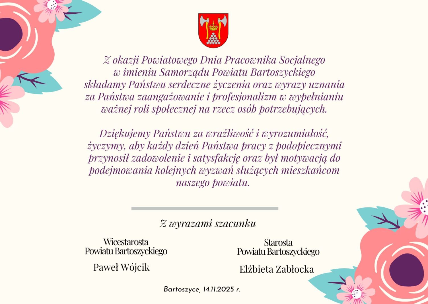 Z okazji Powiatowego Dnia Pracownika Socjalnego w imieniu Samorządu Powiatu Bartoszyckiego składamy Państwu serdeczne życzenia oraz wyrazy uznania za Państwa zaangażowanie i profesjonalizm w wypełnianiu ważnej roli społecznej na rzecz osób potrzebujących.